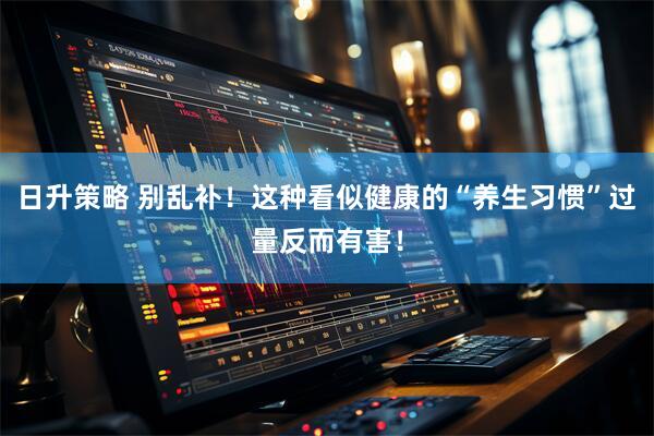 日升策略 别乱补！这种看似健康的“养生习惯”过量反而有害！