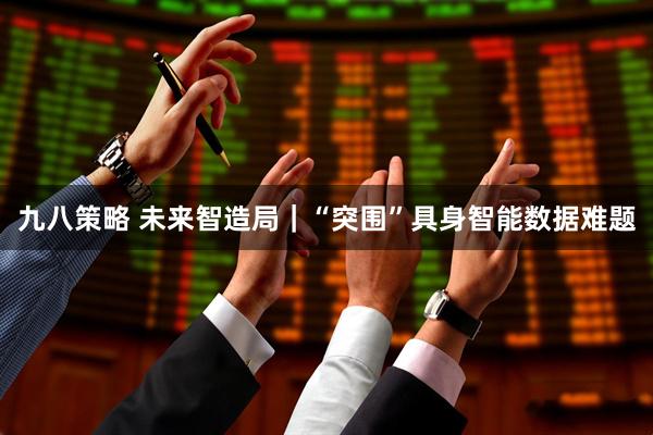 九八策略 未来智造局｜“突围”具身智能数据难题