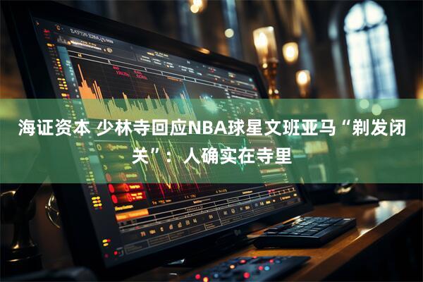 海证资本 少林寺回应NBA球星文班亚马“剃发闭关”：人确实在寺里