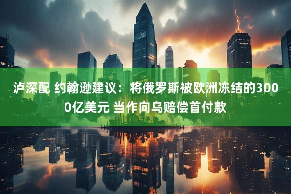 泸深配 约翰逊建议：将俄罗斯被欧洲冻结的3000亿美元 当作向乌赔偿首付款