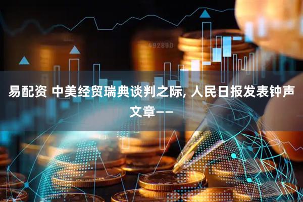易配资 中美经贸瑞典谈判之际, 人民日报发表钟声文章——