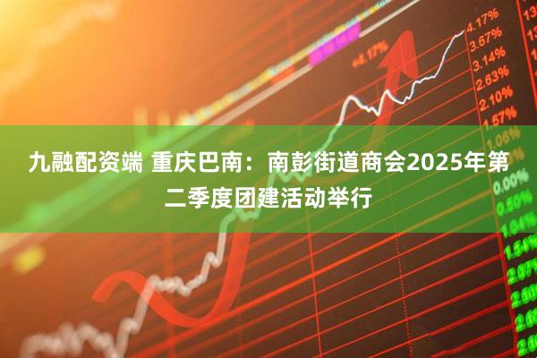 九融配资端 重庆巴南：南彭街道商会2025年第二季度团建活动举行