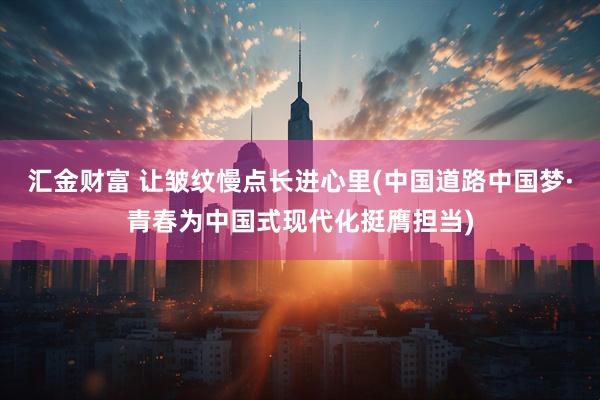 汇金财富 让皱纹慢点长进心里(中国道路中国梦·青春为中国式现代化挺膺担当)
