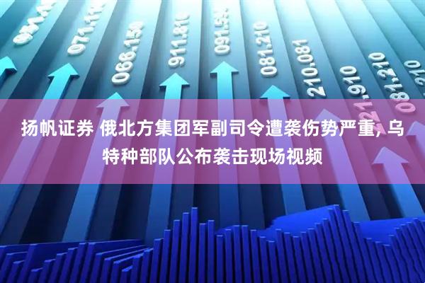 扬帆证券 俄北方集团军副司令遭袭伤势严重, 乌特种部队公布袭击现场视频