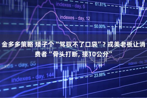 金多多策略 矮子个“驾驭不了口袋”? 戎美老板让消费者“骨头打断, 接10公分”
