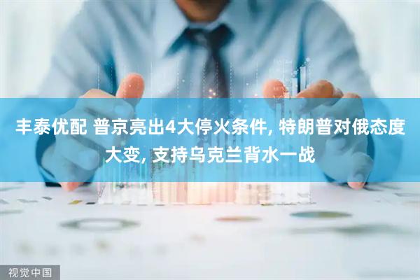 丰泰优配 普京亮出4大停火条件, 特朗普对俄态度大变, 支持乌克兰背水一战