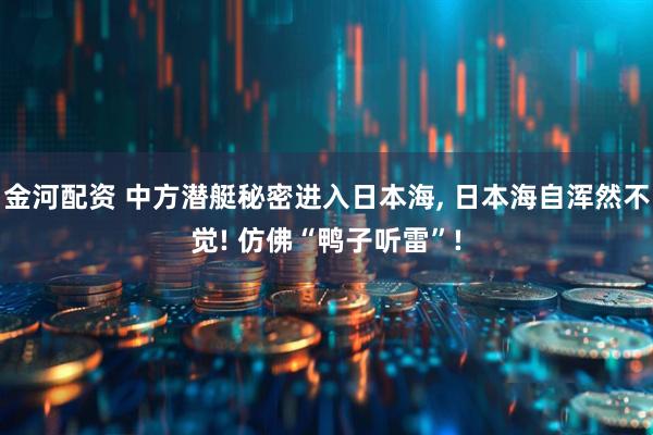 金河配资 中方潜艇秘密进入日本海, 日本海自浑然不觉! 仿佛“鸭子听雷”!