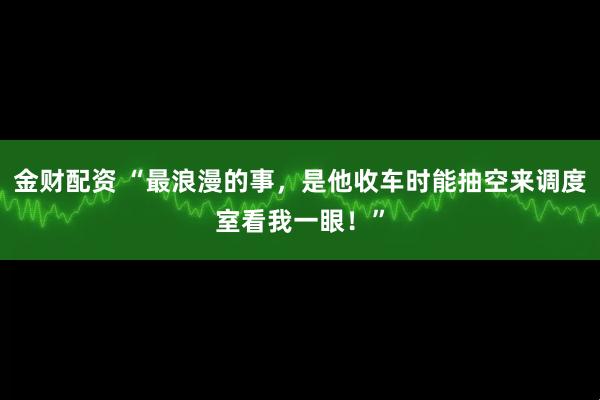 金财配资 “最浪漫的事，是他收车时能抽空来调度室看我一眼！”