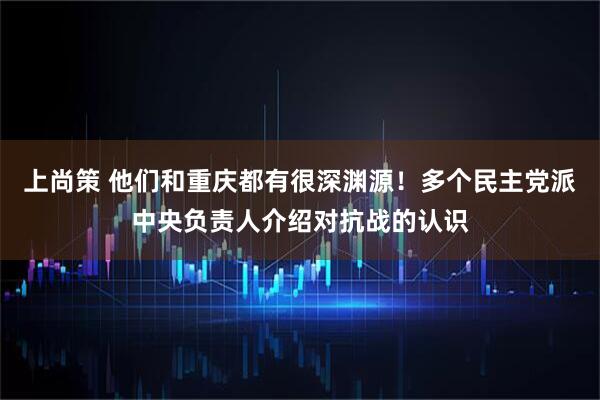上尚策 他们和重庆都有很深渊源！多个民主党派中央负责人介绍对抗战的认识