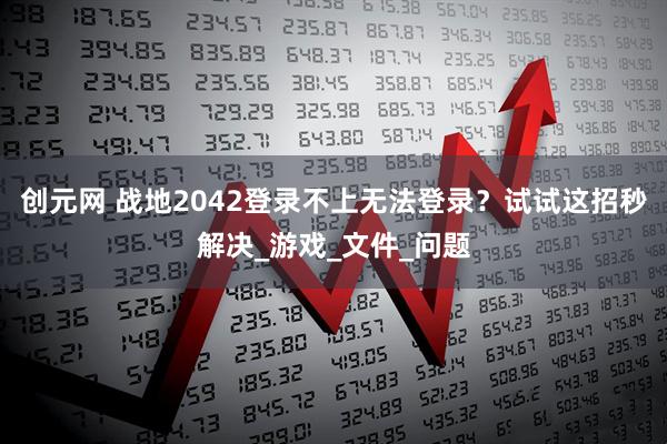 创元网 战地2042登录不上无法登录？试试这招秒解决_游戏_文件_问题