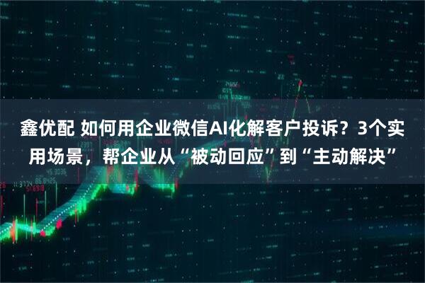 鑫优配 如何用企业微信AI化解客户投诉？3个实用场景，帮企业从“被动回应”到“主动解决”