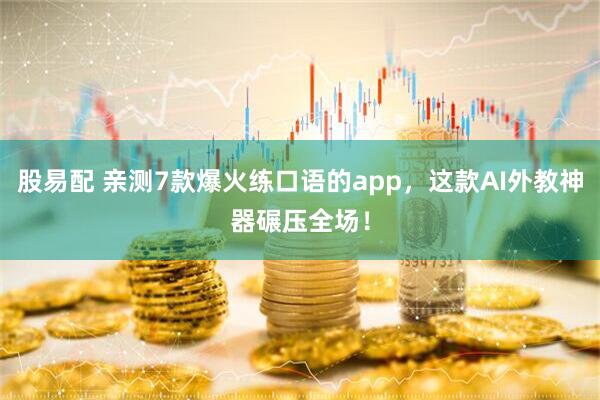 股易配 亲测7款爆火练口语的app，这款AI外教神器碾压全场！