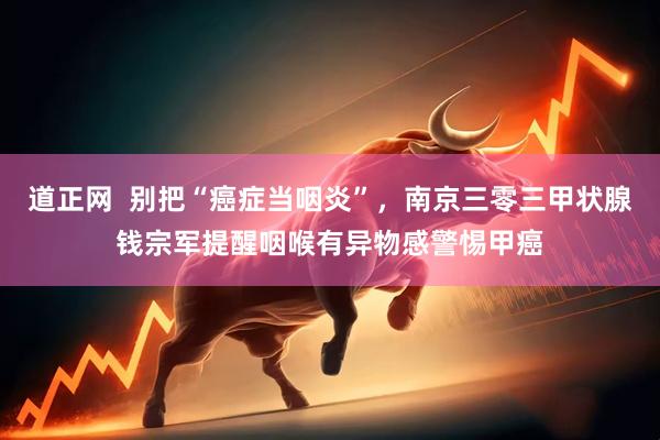 道正网  别把“癌症当咽炎”，南京三零三甲状腺钱宗军提醒咽喉有异物感警惕甲癌