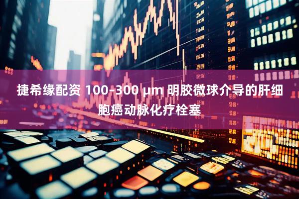 捷希缘配资 100–300 μm 明胶微球介导的肝细胞癌动脉化疗栓塞
